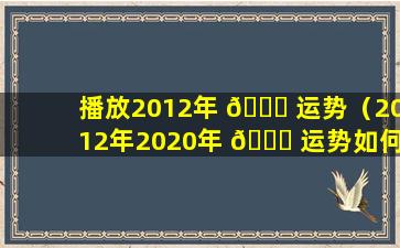 播放2012年 🐅 运势（2012年2020年 🐅 运势如何）